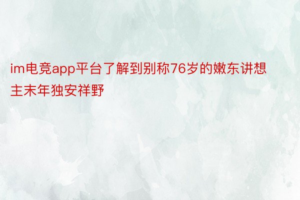im电竞app平台了解到别称76岁的嫩东讲想主末年独安祥野